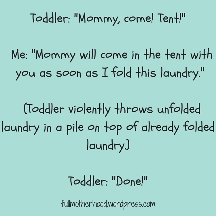 Toddler- -Mommy, come! Tent!-Me- Mommy will come in the tent with you as soon as I fold this laundry.(Toddler violently throws unfolded laundry in a pile on top of already folded laundry.)Toddler- Done!